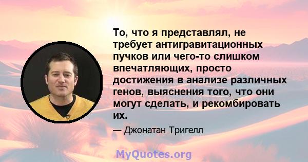 То, что я представлял, не требует антигравитационных пучков или чего-то слишком впечатляющих, просто достижения в анализе различных генов, выяснения того, что они могут сделать, и рекомбировать их.