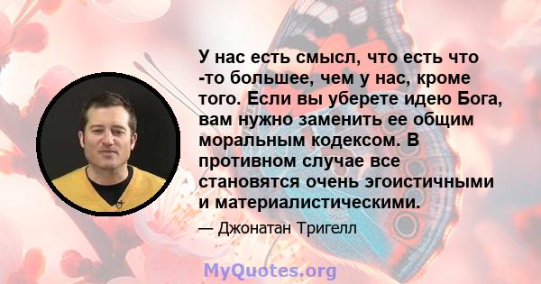 У нас есть смысл, что есть что -то большее, чем у нас, кроме того. Если вы уберете идею Бога, вам нужно заменить ее общим моральным кодексом. В противном случае все становятся очень эгоистичными и материалистическими.