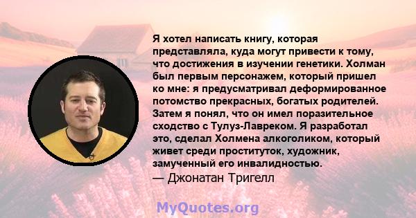 Я хотел написать книгу, которая представляла, куда могут привести к тому, что достижения в изучении генетики. Холман был первым персонажем, который пришел ко мне: я предусматривал деформированное потомство прекрасных,