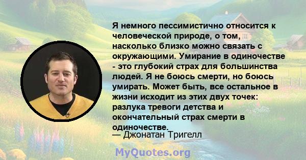 Я немного пессимистично относится к человеческой природе, о том, насколько близко можно связать с окружающими. Умирание в одиночестве - это глубокий страх для большинства людей. Я не боюсь смерти, но боюсь умирать.