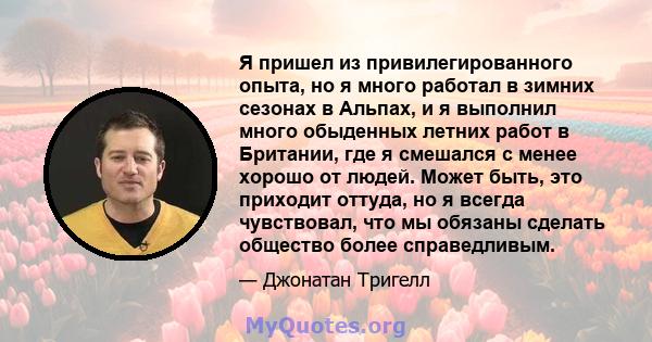 Я пришел из привилегированного опыта, но я много работал в зимних сезонах в Альпах, и я выполнил много обыденных летних работ в Британии, где я смешался с менее хорошо от людей. Может быть, это приходит оттуда, но я