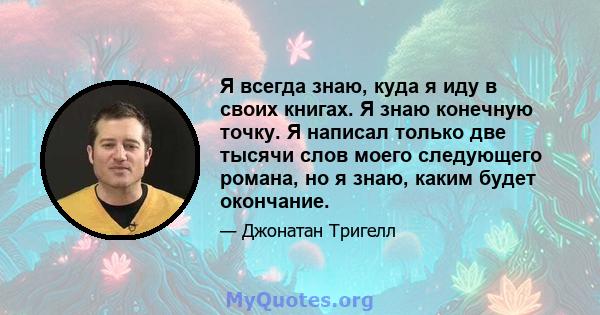 Я всегда знаю, куда я иду в своих книгах. Я знаю конечную точку. Я написал только две тысячи слов моего следующего романа, но я знаю, каким будет окончание.