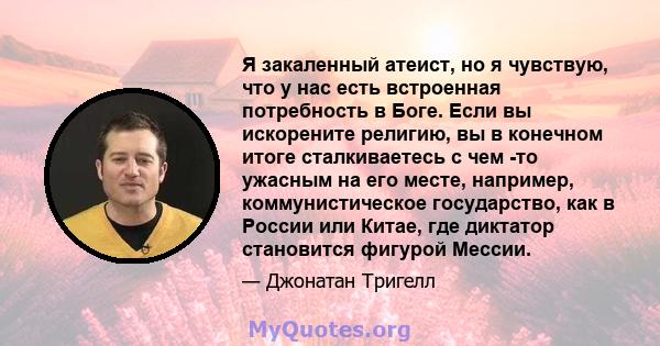 Я закаленный атеист, но я чувствую, что у нас есть встроенная потребность в Боге. Если вы искорените религию, вы в конечном итоге сталкиваетесь с чем -то ужасным на его месте, например, коммунистическое государство, как 