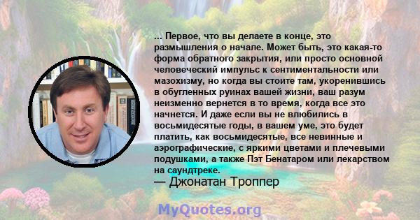 ... Первое, что вы делаете в конце, это размышления о начале. Может быть, это какая-то форма обратного закрытия, или просто основной человеческий импульс к сентиментальности или мазохизму, но когда вы стоите там,