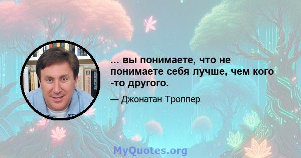 ... вы понимаете, что не понимаете себя лучше, чем кого -то другого.