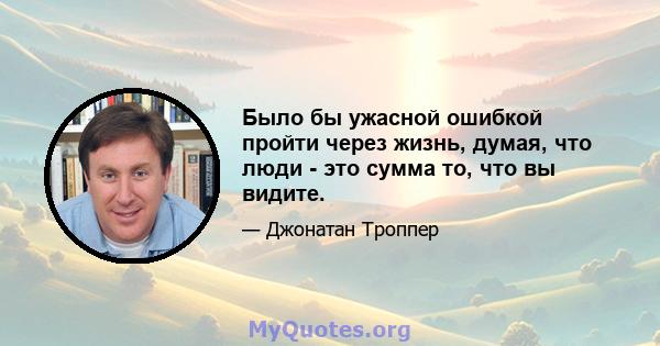 Было бы ужасной ошибкой пройти через жизнь, думая, что люди - это сумма то, что вы видите.