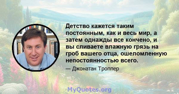 Детство кажется таким постоянным, как и весь мир, а затем однажды все кончено, и вы сливаете влажную грязь на гроб вашего отца, ошеломленную непостоянностью всего.