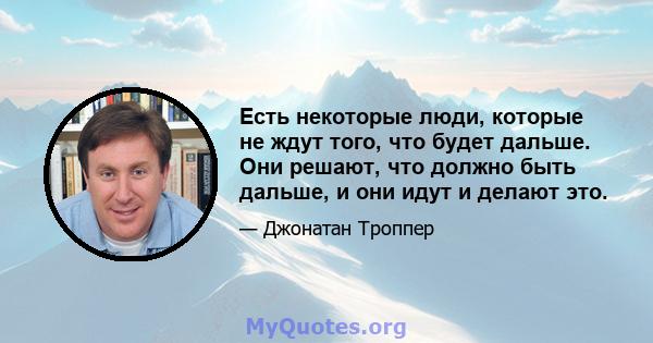 Есть некоторые люди, которые не ждут того, что будет дальше. Они решают, что должно быть дальше, и они идут и делают это.