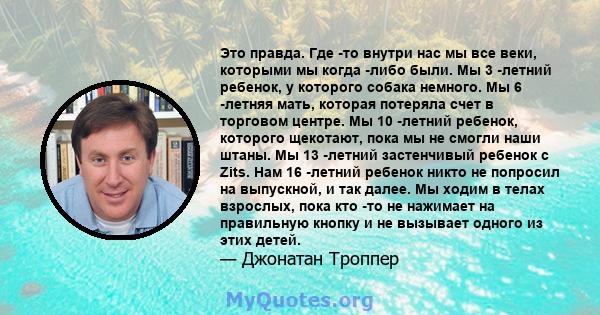 Это правда. Где -то внутри нас мы все веки, которыми мы когда -либо были. Мы 3 -летний ребенок, у которого собака немного. Мы 6 -летняя мать, которая потеряла счет в торговом центре. Мы 10 -летний ребенок, которого