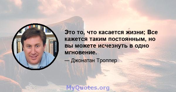 Это то, что касается жизни; Все кажется таким постоянным, но вы можете исчезнуть в одно мгновение.