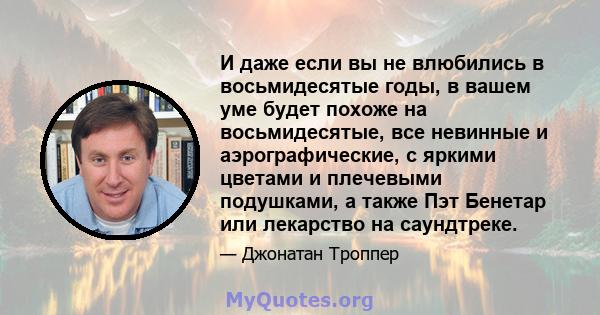 И даже если вы не влюбились в восьмидесятые годы, в вашем уме будет похоже на восьмидесятые, все невинные и аэрографические, с яркими цветами и плечевыми подушками, а также Пэт Бенетар или лекарство на саундтреке.