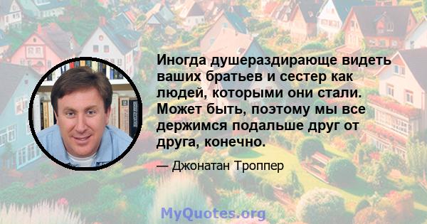 Иногда душераздирающе видеть ваших братьев и сестер как людей, которыми они стали. Может быть, поэтому мы все держимся подальше друг от друга, конечно.