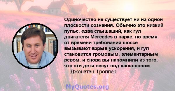 Одиночество не существует ни на одной плоскости сознания. Обычно это низкий пульс, едва слышащий, как гул двигателя Mercedes в парке, но время от времени требования шоссе вызывают взрыв ускорения, и гул становится