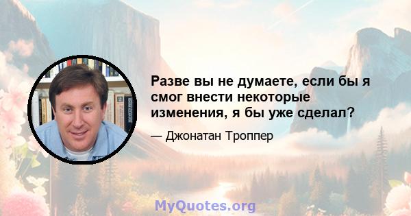 Разве вы не думаете, если бы я смог внести некоторые изменения, я бы уже сделал?