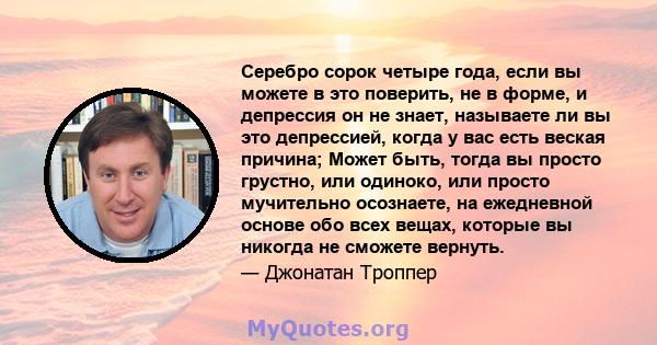 Серебро сорок четыре года, если вы можете в это поверить, не в форме, и депрессия он не знает, называете ли вы это депрессией, когда у вас есть веская причина; Может быть, тогда вы просто грустно, или одиноко, или