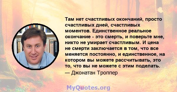 Там нет счастливых окончаний, просто счастливых дней, счастливых моментов. Единственное реальное окончание - это смерть, и поверьте мне, никто не умирает счастливым. И цена не смерти заключается в том, что все меняется