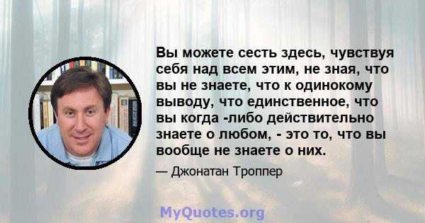 Вы можете сесть здесь, чувствуя себя над всем этим, не зная, что вы не знаете, что к одинокому выводу, что единственное, что вы когда -либо действительно знаете о любом, - это то, что вы вообще не знаете о них.