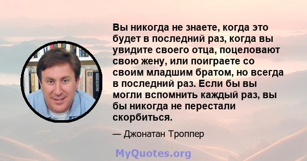 Вы никогда не знаете, когда это будет в последний раз, когда вы увидите своего отца, поцеловают свою жену, или поиграете со своим младшим братом, но всегда в последний раз. Если бы вы могли вспомнить каждый раз, вы бы