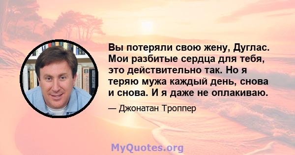 Вы потеряли свою жену, Дуглас. Мои разбитые сердца для тебя, это действительно так. Но я теряю мужа каждый день, снова и снова. И я даже не оплакиваю.