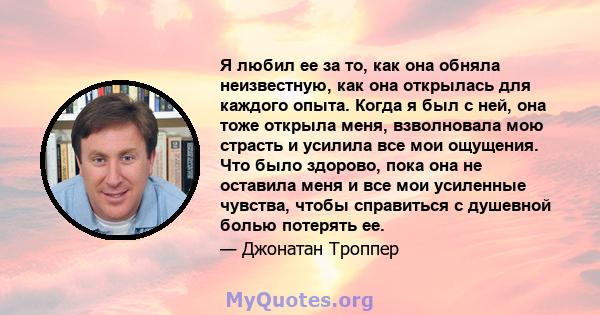 Я любил ее за то, как она обняла неизвестную, как она открылась для каждого опыта. Когда я был с ней, она тоже открыла меня, взволновала мою страсть и усилила все мои ощущения. Что было здорово, пока она не оставила