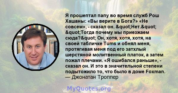 Я прошептал папу во время служб Рош Хашаны: «Вы верите в Бога?» «Не совсем», - сказал он. "Нет." "Тогда почему мы приезжаем сюда?" Он, хотя, хотя, хотя, на своей табличке Tums и обнял меня,