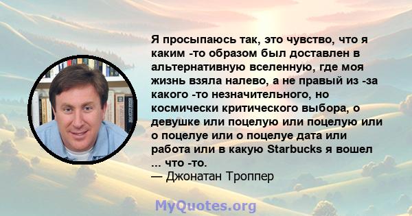 Я просыпаюсь так, это чувство, что я каким -то образом был доставлен в альтернативную вселенную, где моя жизнь взяла налево, а не правый из -за какого -то незначительного, но космически критического выбора, о девушке