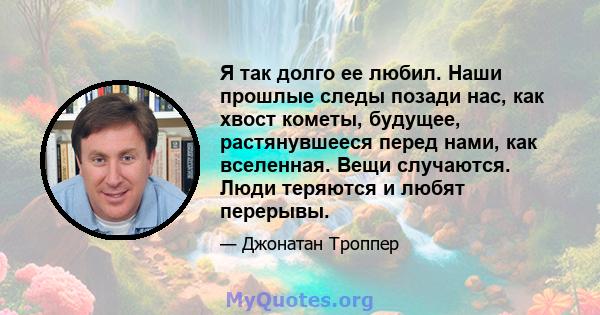 Я так долго ее любил. Наши прошлые следы позади нас, как хвост кометы, будущее, растянувшееся перед нами, как вселенная. Вещи случаются. Люди теряются и любят перерывы.