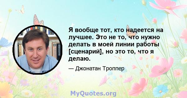 Я вообще тот, кто надеется на лучшее. Это не то, что нужно делать в моей линии работы [сценарий], но это то, что я делаю.