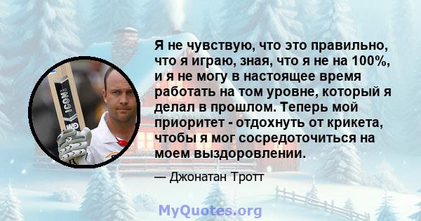 Я не чувствую, что это правильно, что я играю, зная, что я не на 100%, и я не могу в настоящее время работать на том уровне, который я делал в прошлом. Теперь мой приоритет - отдохнуть от крикета, чтобы я мог