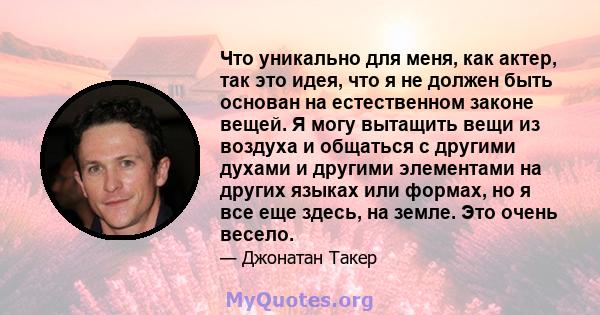 Что уникально для меня, как актер, так это идея, что я не должен быть основан на естественном законе вещей. Я могу вытащить вещи из воздуха и общаться с другими духами и другими элементами на других языках или формах,