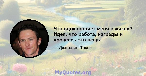 Что вдохновляет меня в жизни? Идея, что работа, награды и процесс - это вещь.