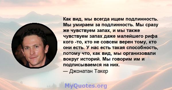 Как вид, мы всегда ищем подлинность. Мы умираем за подлинность. Мы сразу же чувствуем запах, и мы также чувствуем запах даже малейшего рифа кого -то, кто не совсем верен тому, кто они есть. У нас есть такая способность, 