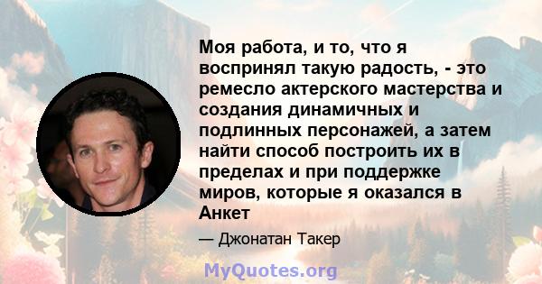 Моя работа, и то, что я воспринял такую ​​радость, - это ремесло актерского мастерства и создания динамичных и подлинных персонажей, а затем найти способ построить их в пределах и при поддержке миров, которые я оказался 