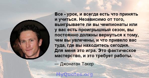 Все - урок, и всегда есть что принять и учиться. Независимо от того, выигрываете ли вы чемпионаты или у вас есть проигрышный сезон, вы постоянно должны вернуться к тому, чем вы увлечены, и что привело вас туда, где вы