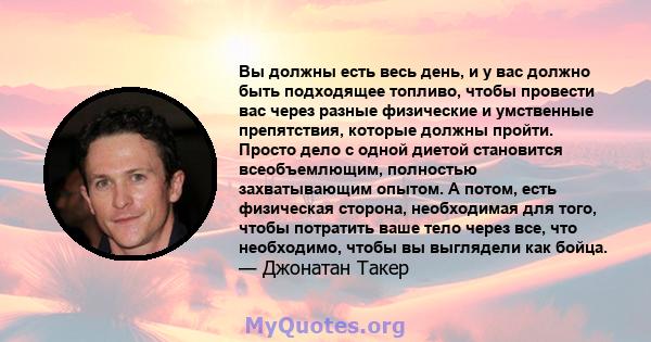 Вы должны есть весь день, и у вас должно быть подходящее топливо, чтобы провести вас через разные физические и умственные препятствия, которые должны пройти. Просто дело с одной диетой становится всеобъемлющим,