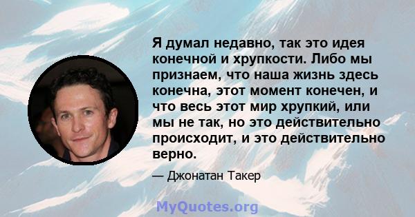 Я думал недавно, так это идея конечной и хрупкости. Либо мы признаем, что наша жизнь здесь конечна, этот момент конечен, и что весь этот мир хрупкий, или мы не так, но это действительно происходит, и это действительно