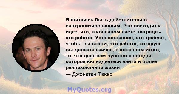 Я пытаюсь быть действительно синхронизированным. Это восходит к идее, что, в конечном счете, награда - это работа.