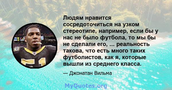 Людям нравится сосредоточиться на узком стереотипе, например, если бы у нас не было футбола, то мы бы не сделали его, ... реальность такова, что есть много таких футболистов, как я, которые вышли из среднего класса.