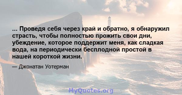 ... Проведя себя через край и обратно, я обнаружил страсть, чтобы полностью прожить свои дни, убеждение, которое поддержит меня, как сладкая вода, на периодически бесплодной простой в нашей короткой жизни.