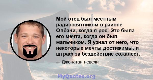 Мой отец был местным радиосвятником в районе Олбани, когда я рос. Это была его мечта, когда он был мальчиком. Я узнал от него, что некоторые мечты достижимы, и штраф за бездействие сожалеет.