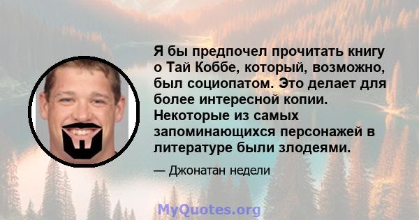 Я бы предпочел прочитать книгу о Тай Коббе, который, возможно, был социопатом. Это делает для более интересной копии. Некоторые из самых запоминающихся персонажей в литературе были злодеями.