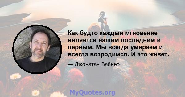 Как будто каждый мгновение является нашим последним и первым. Мы всегда умираем и всегда возродимся. И это живет.