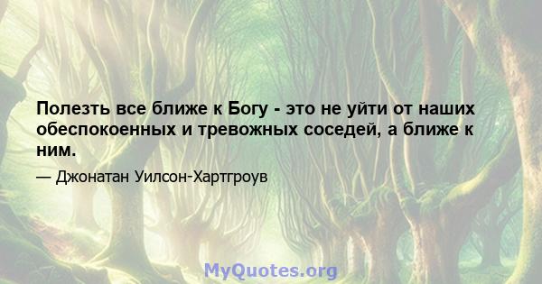 Полезть все ближе к Богу - это не уйти от наших обеспокоенных и тревожных соседей, а ближе к ним.