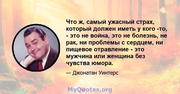 Что ж, самый ужасный страх, который должен иметь у кого -то, - это не война, это не болезнь, не рак, ни проблемы с сердцем, ни пищевое отравление - это мужчина или женщина без чувства юмора.