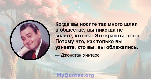 Когда вы носите так много шляп в обществе, вы никогда не знаете, кто вы. Это красота этого. Потому что, как только вы узнаете, кто вы, вы облажались.