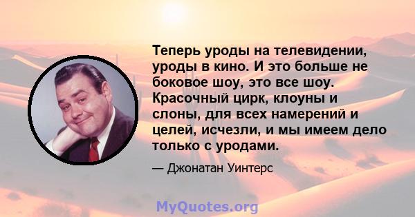 Теперь уроды на телевидении, уроды в кино. И это больше не боковое шоу, это все шоу. Красочный цирк, клоуны и слоны, для всех намерений и целей, исчезли, и мы имеем дело только с уродами.