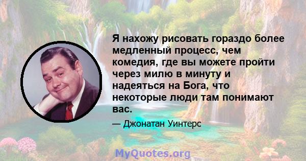 Я нахожу рисовать гораздо более медленный процесс, чем комедия, где вы можете пройти через милю в минуту и ​​надеяться на Бога, что некоторые люди там понимают вас.