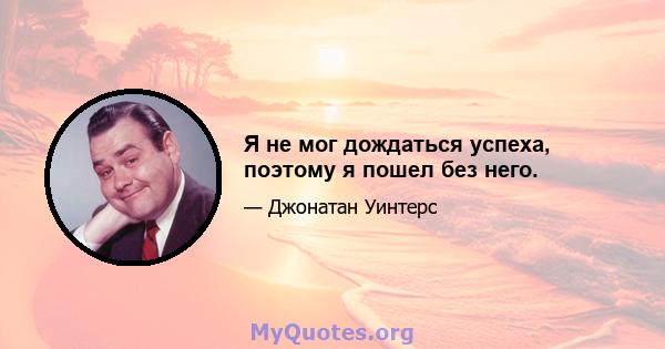 Я не мог дождаться успеха, поэтому я пошел без него.