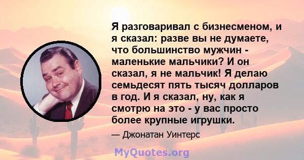 Я разговаривал с бизнесменом, и я сказал: разве вы не думаете, что большинство мужчин - маленькие мальчики? И он сказал, я не мальчик! Я делаю семьдесят пять тысяч долларов в год. И я сказал, ну, как я смотрю на это - у 