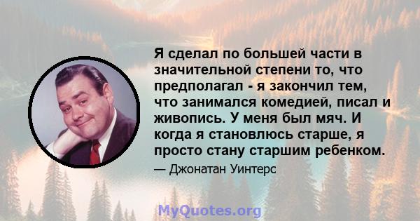 Я сделал по большей части в значительной степени то, что предполагал - я закончил тем, что занимался комедией, писал и живопись. У меня был мяч. И когда я становлюсь старше, я просто стану старшим ребенком.